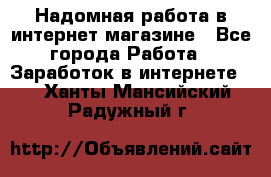 Надомная работа в интернет магазине - Все города Работа » Заработок в интернете   . Ханты-Мансийский,Радужный г.